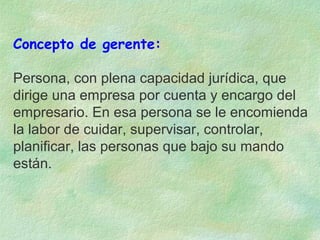 Concepto de gerente:
Persona, con plena capacidad jurídica, que
dirige una empresa por cuenta y encargo del
empresario. En esa persona se le encomienda
la labor de cuidar, supervisar, controlar,
planificar, las personas que bajo su mando
están.

 
