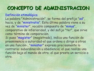 CONCEPTO DE ADMINISTRACION
Definición etimológica
La palabra "Administración", se forma del prefijo "ad",
hacia, y de "ministratio". Esta última palabra viene a su
vez de "minister", vocablo compuesto de "minus",
comparativo de inferioridad, y del sufijo "ter", que sirve
como término de comparación.
Si pues "magister" (magistrado), indica una función de
preeminencia o autoridad-el que ordena o dirige a otros
en una función-, "minister" expresa precisamente lo
contrario: subordinación u obediencia; el que realiza una
función bajo el mando de otro; el que presta un servicio a
otro.

 