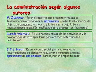 La administración según algunos
autores:
V. Clushkov: "Es un dispositivo que organiza y realiza la

trasformación ordenada de la información, recibe la información del
objeto de dirección, la procesa y la transmite bajo la forma
necesaria para la gestión, realizando este proceso continuamente"
Guzmán Valdivia I: "Es la dirección eficaz de las actividades y la
colaboración de otras personas para obtener determinados
resultados".
E. F. L. Brech: "Es un proceso social que lleva consigo la
responsabilidad de planear y regular en forma eficiente las
operaciones de una empresa, para lograr un propósito dado".

 