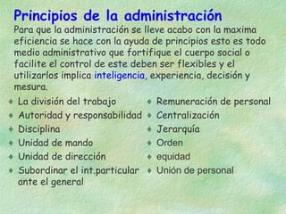 Principios de la administración

Para que la administración se lleve acabo con la maxima
eficiencia se hace con la ayuda de principios esto es todo
medio administrativo que fortifique el cuerpo social o
facilite el control de este deben ser flexibles y el
utilizarlos implica inteligencia, experiencia, decisión y
mesura.
♦
♦
♦
♦
♦
♦

La división del trabajo
Autoridad y responsabilidad
Disciplina
Unidad de mando
Unidad de dirección
Subordinar el int.particular
ante el general

♦
♦
♦
♦
♦
♦

Remuneración de personal
Centralización
Jerarquía
Orden
equidad
Unión de personal

 