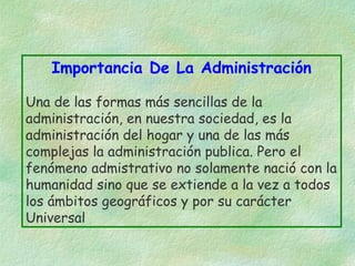Importancia De La Administración
Una de las formas más sencillas de la
administración, en nuestra sociedad, es la
administración del hogar y una de las más
complejas la administración publica. Pero el
fenómeno admistrativo no solamente nació con la
humanidad sino que se extiende a la vez a todos
los ámbitos geográficos y por su carácter
Universal

 