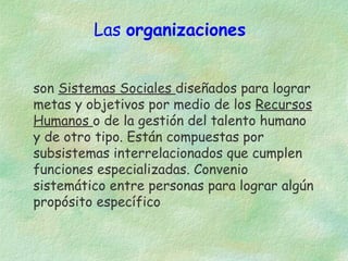 Las organizaciones
son Sistemas Sociales diseñados para lograr
metas y objetivos por medio de los Recursos
Humanos o de la gestión del talento humano
y de otro tipo. Están compuestas por
subsistemas interrelacionados que cumplen
funciones especializadas. Convenio
sistemático entre personas para lograr algún
propósito específico

 