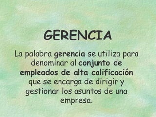 GERENCIA
La palabra gerencia se utiliza para
denominar al conjunto de
empleados de alta calificación
que se encarga de dirigir y
gestionar los asuntos de una
empresa.

 