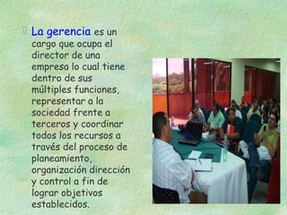  La gerencia es un

cargo que ocupa el
director de una
empresa lo cual tiene
dentro deempresa
sus
múltiples funciones,
representar a la
sociedad frente a
terceros y coordinar
todos los recursos a
través del proceso de
planeamiento,
organización dirección
y control a fin de
lograr objetivos
establecidos.

 