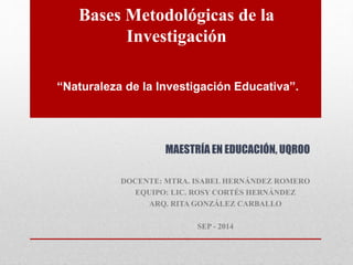 Bases Metodológicas de la 
Investigación 
“Naturaleza de la Investigación Educativa”. 
MAESTRÍA EN EDUCACIÓN, UQROO 
DOCENTE: MTRA. ISABEL HERNÁNDEZ ROMERO 
EQUIPO: LIC. ROSY CORTÉS HERNÁNDEZ 
ARQ. RITA GONZÁLEZ CARBALLO 
SEP - 2014 
 