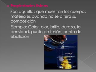 Propiedades físicas Son aquellas que muestran los cuerpos materiales cuando no se altera su composición	Ejemplo: Color, olor, brillo, dureza, la densidad, punto de fusión, punto de ebullición  