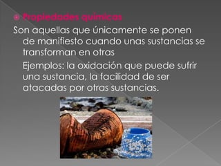 Propiedades químicas Son aquellas que únicamente se ponen de manifiesto cuando unas sustancias se transforman en otras	Ejemplos: la oxidación que puede sufrir una sustancia, la facilidad de ser atacadas por otras sustancias.