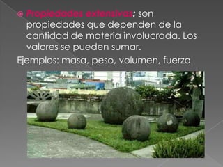 Propiedades extensivas: son propiedades que dependen de la cantidad de materia involucrada. Los valores se pueden sumar.Ejemplos: masa, peso, volumen, fuerza