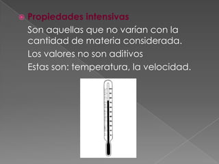 Propiedades intensivas	Son aquellas que no varían con la cantidad de materia considerada. 	Los valores no son aditivos	Estas son: temperatura, la velocidad.