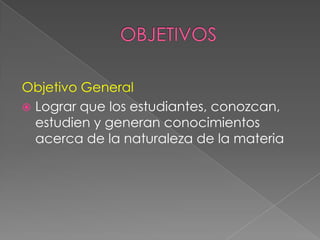 OBJETIVOSObjetivo GeneralLograr que los estudiantes, conozcan, estudien y generan conocimientos acerca de la naturaleza de la materia