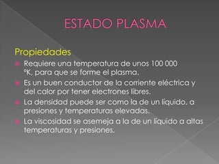 ESTADO PLASMA Propiedades Requiere una temperatura de unos 100 000 ºK, para que se forme el plasma.Es un buen conductor de la corriente eléctrica y del calor por tener electrones libres.La densidad puede ser como la de un líquido, a presiones y temperaturas elevadas.La viscosidad se asemeja a la de un líquido a altas temperaturas y presiones. 