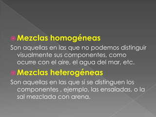 Mezclas homogéneasSon aquellas en las que no podemos distinguir visualmente sus componentes, como ocurre con el aire, el agua del mar, etc.Mezclas heterogéneas Son aquellas en las que sí se distinguen los componentes , ejemplo, las ensaladas, o la sal mezclada con arena.