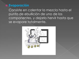 Evaporación	Consiste en calentar la mezcla hasta el punto de ebullición de uno de los componentes, y dejarlo hervir hasta que se evapore totalmente.
