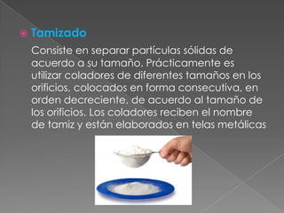 TamizadoConsiste en separar partículas sólidas de acuerdo a su tamaño. Prácticamente es utilizar coladores de diferentes tamaños en los orificios, colocados en forma consecutiva, en orden decreciente, de acuerdo al tamaño de los orificios. Los coladores reciben el nombre de tamiz y están elaborados en telas metálicas