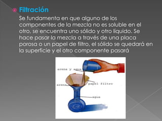 FiltraciónSe fundamenta en que alguno de los componentes de la mezcla no es soluble en el otro, se encuentra uno sólido y otro líquido. Se hace pasar la mezcla a través de una placa porosa o un papel de filtro, el sólido se quedará en la superficie y el otro componente pasará