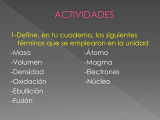 ACTIVIDADES1-Define, en tu cuaderno, los siguientes términos que se emplearon en la unidad-Masa                             -Átomo-Volumen                       -Magma -Densidad                      -Electrones-Oxidación                     -Núcleo   -Ebullición-Fusión