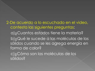 2-De acuerdo a lo escuchado en el video, contesta las siguientes preguntas:    a)¿Cuantos estados tiene la materia?     b)¿Qué le sucede a las moléculas de los       sólidos cuando se les agrega energía en forma de calor?    c)¿Cómo son las moléculas de los sólidos?