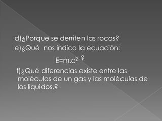   d)¿Porque se derriten las rocas?  e)¿Qué  nos indica la ecuación:                        E=m.c2  ?   f)¿Qué diferencias existe entre las moléculas de un gas y las moléculas de los líquidos.?      