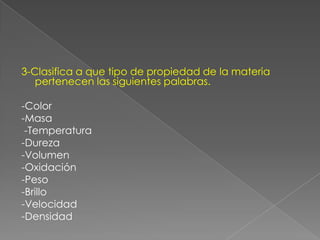 3-Clasifica a que tipo de propiedad de la materia pertenecen las siguientes palabras.-Color-Masa                             -Temperatura-Dureza                          -Volumen-Oxidación-Peso-Brillo-Velocidad-Densidad