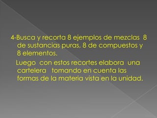 4-Busca y recorta 8 ejemplos de mezclas  8 de sustancias puras, 8 de compuestos y 8 elementos.   Luego  con estos recortes elabora  una  cartelera   tomando en cuenta las formas de la materia vista en la unidad.