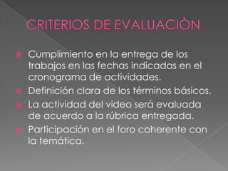 CRITERIOS DE EVALUACIÒNCumplimiento en la entrega de los trabajos en las fechas indicadas en el cronograma de actividades.Definición clara de los términos básicos.La actividad del video será evaluada de acuerdo a la rúbrica entregada.Participación en el foro coherente con la temática.