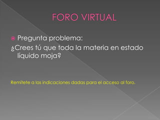 FORO VIRTUALPregunta problema:¿Crees tú que toda la materia en estado líquido moja?Remítete a las indicaciones dadas para el acceso al foro.