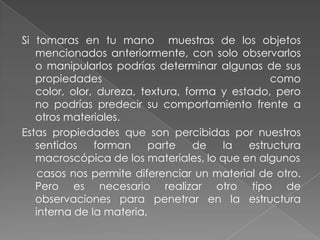 Si tomaras en tu mano  muestras de los objetos mencionados anteriormente, con solo observarlos o manipularlos podrías determinar algunas de sus propiedades como color, olor, dureza, textura, forma y estado, pero no podrías predecir su comportamiento frente a otros materiales.Estas propiedades que son percibidas por nuestros sentidos forman parte de la estructura macroscópica de los materiales, lo que en algunos     casos nos permite diferenciar un material de otro. Pero es necesario realizar otro tipo de observaciones para penetrar en la estructura interna de la materia, 