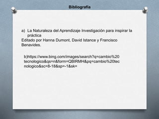 Bibliografía
a) La Naturaleza del Aprendizaje Investigación para inspirar la
práctica
Editado por Hanna Dumont, David Istance y Francisco
Benavides.
b)https://www.bing.com/images/search?q=cambio%20
tecnologico&qs=n&form=QBIRMH&pq=cambio%20tec
nologico&sc=8-18&sp=-1&sk=
 