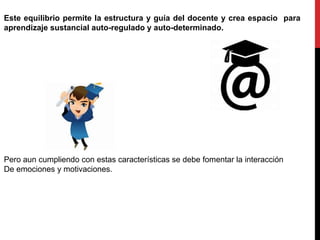 Este equilibrio permite la estructura y guía del docente y crea espacio para
aprendizaje sustancial auto-regulado y auto-determinado.
Pero aun cumpliendo con estas características se debe fomentar la interacción
De emociones y motivaciones.
 