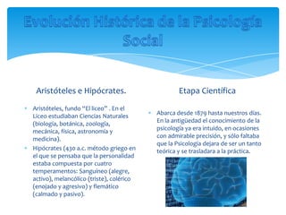 Aristóteles e Hipócrates.                        Etapa Científica
Aristóteles, fundo “El liceo” . En el
Liceo estudiaban Ciencias Naturales       Abarca desde 1879 hasta nuestros días.
(biología, botánica, zoología,            En la antigüedad el conocimiento de la
mecánica, física, astronomía y            psicología ya era intuido, en ocasiones
medicina).                                con admirable precisión, y sólo faltaba
                                          que la Psicología dejara de ser un tanto
Hipócrates (430 a.c. método griego en     teórica y se trasladara a la práctica.
el que se pensaba que la personalidad
estaba compuesta por cuatro
temperamentos: Sanguíneo (alegre,
activo), melancólico (triste), colérico
(enojado y agresivo) y flemático
(calmado y pasivo).
 