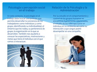 Psicología y percepción social              Relación de la Psicología y la
         en el trabajo                             Administración
En este contexto, la psicología en el         Por su estudio en el comportamiento y
trabajo debe buscar una posición que          control de los grupos humanos se
permita desarrollar la conciencia de los      encuentran fuertemente relacionadas,
trabajadores como individuos y como           el estudio de los roles que toma un
grupo, identificando su individualidad, el    individuo en su ambiente así como su
entorno que les rodea, su pertenencia de      interacción y que cargos podrá
grupo, la organización en la que se           desempeñar en una compañía.
desarrollan. También nos ayudaría a
conocer las expectativas, motivaciones y
metas que tiene el individuo con el que
vamos a interactuar.
 