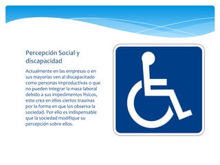Percepción Social y
discapacidad
Actualmente en las empresas o en
sus mayorías ven al discapacitado
como personas improductivas o que
no pueden integrar la masa laboral
debido a sus impedimentos físicos,
esto crea en ellos ciertos traumas
por la forma en que los observa la
sociedad. Por ello es indispensable
que la sociedad modifique su
percepción sobre ellos.
 