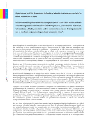 CUADERNOS




1                                                                                El proyecto de la OCDE denominado Deﬁnición y Selección de Competencias (DeSeCo)
                                                                                 deﬁne la competencia como:
    DE EDUCACIÓN DE CANTABRIA




                                                                                 “la capacidad de responder a demandas complejas y llevar a cabo tareas diversas de forma
                                                                                 adecuada. Supone una combinación de habilidades prácticas, conocimientos, motivación,
                                                                                 valores éticos, actitudes, emociones y otros componentes sociales y de comportamiento
                                                                                 que se movilizan conjuntamente para lograr una acción eﬁcaz”.
/ La naturaleza de las competencias básicas y sus implicaciones pedagógicas




                                                                              Con el propósito de estimular políticas educativas y prácticas escolares que respondan a las exigencias de
                                                                              los complejos, inciertos y cambiantes escenarios contemporáneos, la OCDE hace una apuesta decidida
                                                                              por acercar el aprendizaje escolar a los problemas y exigencias de la vida contemporánea: al entender
                                                                              el conocimiento disciplinar o interdisciplinar que se trabaja en la escuela no como un ﬁn en sí mismo
                                                                              sino como un instrumento, el instrumento privilegiado, al servicio de las competencias fundamentales
                                                                              que requiere la ciudadanía del mundo contemporáneo; al insistir en el valor de uso del conocimiento
                                                                              académico para entender las características complejas de la vida contemporánea y para desarrollar en cada
                                                                              individuo las competencias que les permitan conocerse y gobernarse a sí mismos, relacionarse con los
                                                                              demás en contextos heterogéneos y elaborar los propios proyecto de vida personal, social y profesional.

                                                                              Es cierto que el término competencias es polémico y alude a un campo semántico brumoso. Se deriva
                                                                              de una tradición claramente escorada a la interpretación conductista del aprendizaje y comportamiento
                                                                              humanos, por lo que exigirá estar atentos y detectar los inevitables inﬂujos mecanicistas que se inﬁltrarán
                                                                              en el desarrollo de esta propuesta a nivel nacional, regional y local.

                                                                              El enfoque de competencias se hizo popular en los Estados Unidos hacia 1970 en el movimiento de
                                                                              formación profesional de los docentes basado en competencias. Posteriormente y de la mano de la formación
                                                                              profesional vuelve a ponerse de moda en la década de 1990 con el sistema nacional de cualiﬁcaciones
                                                                              profesionales en el Reino Unido y otros movimientos similares en diferentes países del mundo anglosajón,
10                                                                            preocupados por deﬁnir estándares de competencia y perﬁles competenciales para facilitar el desarrollo y
                                                                              la formación de capital humano y profesional adecuado a la competitividad de la economía global.

                                                                              Apegada a esta tradición se alimenta y mantiene la interpretación conductista del concepto de competencias
                                                                              y el movimiento de formación o, mejor, entrenamiento basado en competencias (CBTE). En esta acepción
                                                                              la formación basada en competencias es claramente reduccionista, estrecha, atomizada, rígida y lineal
                                                                              (Chapell, 1996 y Hyland, 1994). El planteamiento conductista divide el concepto de competencia en
                                                                              comportamientos y actuaciones que corresponden a discretas y simples tareas, cuya suma o agrupación
                                                                              yuxtapuesta constituyen una competencia personal o profesional. Del mismo modo, consideran que
                                                                              las competencias pueden fácilmente medirse con procedimientos estándar al ser la suma lineal de
                                                                              comportamientos simples y tareas discretas.

                                                                              Por otra parte, la interpretación conductista considera que las competencias y habilidades tienen un carácter
                                                                              estrictamente individual y pueden contemplarse como libres de valores e independientes del signiﬁcado
                                                                              de sus aplicaciones concretas. Las competencias son consideradas comportamientos observables y sin
                                                                              relación con atributos mentales subyacentes. Enfatizan las conductas observables en detrimento de la
                                                                              comprensión. Esta tradición bien conocida en Educación al ser continuación o desarrollo de la pedagogía
                                                                              por objetivos, a pesar de su vigencia en la práctica, ya no tiene defensores reconocidos académicamente,
                                                                              por la debilidad de sus planteamientos teóricos y la inconsistencia de los resultados de las investigaciones a
 