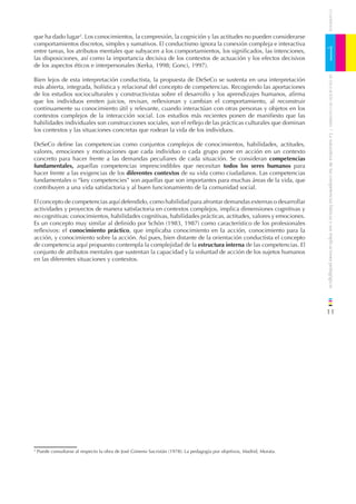 CUADERNOS
que ha dado lugar2. Los conocimientos, la compresión, la cognición y las actitudes no pueden considerarse
comportamientos discretos, simples y sumativos. El conductismo ignora la conexión compleja e interactiva
entre tareas, los atributos mentales que subyacen a los comportamientos, los signiﬁcados, las intenciones,
las disposiciones, así como la importancia decisiva de los contextos de actuación y los efectos decisivos
de los aspectos éticos e interpersonales (Kerka, 1998; Gonci, 1997).
                                                                                                                         1




                                                                                                                             DE EDUCACIÓN DE CANTABRIA
Bien lejos de esta interpretación conductista, la propuesta de DeSeCo se sustenta en una interpretación
más abierta, integrada, holística y relacional del concepto de competencias. Recogiendo las aportaciones
de los estudios socioculturales y constructivistas sobre el desarrollo y los aprendizajes humanos, aﬁrma
que los individuos emiten juicios, revisan, reﬂexionan y cambian el comportamiento, al reconstruir
continuamente su conocimiento útil y relevante, cuando interactúan con otras personas y objetos en los
contextos complejos de la interacción social. Los estudios más recientes ponen de maniﬁesto que las
habilidades individuales son construcciones sociales, son el reﬂejo de las prácticas culturales que dominan
los contextos y las situaciones concretas que rodean la vida de los individuos.




                                                                                                                         / La naturaleza de las competencias básicas y sus implicaciones pedagógicas
DeSeCo deﬁne las competencias como conjuntos complejos de conocimientos, habilidades, actitudes,
valores, emociones y motivaciones que cada individuo o cada grupo pone en acción en un contexto
concreto para hacer frente a las demandas peculiares de cada situación. Se consideran competencias
fundamentales, aquellas competencias imprescindibles que necesitan todos los seres humanos para
hacer frente a las exigencias de los diferentes contextos de su vida como ciudadanos. Las competencias
fundamentales o “key competencies” son aquellas que son importantes para muchas áreas de la vida, que
contribuyen a una vida satisfactoria y al buen funcionamiento de la comunidad social.

El concepto de competencias aquí defendido, como habilidad para afrontar demandas externas o desarrollar
actividades y proyectos de manera satisfactoria en contextos complejos, implica dimensiones cognitivas y
no cognitivas: conocimientos, habilidades cognitivas, habilidades prácticas, actitudes, valores y emociones.
Es un concepto muy similar al deﬁnido por Schön (1983, 1987) como característico de los profesionales
reﬂexivos: el conocimiento práctico, que implicaba conocimiento en la acción, conocimiento para la
acción, y conocimiento sobre la acción. Así pues, bien distante de la orientación conductista el concepto
de competencia aquí propuesto contempla la complejidad de la estructura interna de las competencias. El
conjunto de atributos mentales que sustentan la capacidad y la voluntad de acción de los sujetos humanos
en las diferentes situaciones y contextos.




                                                                                                                         11




2
    Puede consultarse al respecto la obra de José Gimeno Sacristán (1978): La pedagogía por objetivos, Madrid, Morata.
 