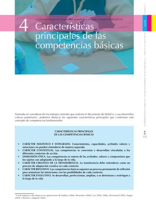 CUADERNOS
    4                                                                                                                              1
                      LA NATURALEZA DE LAS “COMPETENCIAS BÁSICAS” Y SUS IMPLICACIONES PEDAGÓGICAS



                      Características
                      principales de las




                                                                                                                                       DE EDUCACIÓN DE CANTABRIA
                      competencias básicas




                                                                                                                                   / La naturaleza de las competencias básicas y sus implicaciones pedagógicas
Tomando en consideración los trabajos centrales que sustenta el documento de DeSeCo, y sus desarrollos
críticos posteriores3, podemos destacar las siguientes características principales que conforman este
concepto de competencias fundamentales:

•

                                          CARACTERÍSTICAS PRINCIPALES
                                          DE LAS COMPETENCIAS BÁSICAS
                                                                                                                                   13

    •   CARÁCTER HOLÍSTICO E INTEGRADO. Conocimientos, capacidades, actitudes valores y
        emociones no pueden entenderse de manera separada.
    •   CARÁCTER CONTEXTUAL. Las competencias se concretan y desarrollan vinculadas a los
        diferentes contextos de acción.
    •   DIMENSIÓN ÉTICA. Las competencias se nutren de las actitudes, valores y compromisos que
        los sujetos van adoptando a la largo de la vida.
    •   CARÁCTER CREATIVO DE LA TRANSFERENCIA. La transferencia debe entenderse como un
        proceso de adaptación creativa en cada contexto
    •   CARÁCTER REFLEXIVO. Las competencias básicas suponen un proceso permanente de reﬂexión
        para armonizar las intenciones con las posibilidades de cada contexto.
    •   CARÁCTER EVOLUTIVO. Se desarrollan, perfeccionan, amplían, o se deterioran y restringen a
        lo largo de la vida




3
  A este respecto cabe destacar las aportaciones de Hipkins (2006), Brewerton (2004), Car (2004, 2006), Perreneoud (2001), Kegan
(2001) y Rychen y Salganik (2003).
 