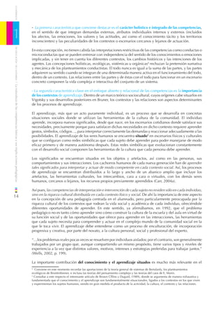CUADERNOS




                                                                              - La primera característica que conviene destacar es el carácter holístico e integrado de las competencias,

1                                                                             en el sentido de que integran demandas externas, atributos individuales internos y externos (incluidos
                                                                              los afectos, las emociones, los valores y las actitudes, así como el conocimiento tácito y los territorios
                                                                              inconscientes) y las peculiaridades de los contextos o escenarios cercanos y lejanos de actuación.
    DE EDUCACIÓN DE CANTABRIA




                                                                              En esta concepción, no tienen cabida las interpretaciones restrictivas de las competencias como conductas o
                                                                              microconductas que se pueden entrenar con independencia del sentido de los conocimientos o emociones
                                                                              implicadas, y sin tener en cuenta los diferentes contextos, los cambios históricos y las intenciones de los
                                                                              agentes. Las concepciones holísticas, ecológicas, sistémicas u orgánicas4 rechazan la pretensión sumativa
                                                                              y mecánica de los planteamientos conductistas. El todo nunca es igual a la suma de las partes, y las partes
                                                                              adquieren su sentido cuando se integran de una determinada manera activa en el funcionamiento del todo,
                                                                              dentro de un contexto. Las relaciones entre las partes y de éstas con el todo para funcionar en un escenario
                                                                              concreto componen la vida compleja e interactiva del conjunto de un sistema.
/ La naturaleza de las competencias básicas y sus implicaciones pedagógicas




                                                                              - La segunda característica clave en el enfoque abierto y relacional de las competencias es la importancia
                                                                              de los contextos de aprendizaje. Dentro de un marco teórico sociocultural, cuyos orígenes cabe situarlos en
                                                                              Vigotsky y sus desarrollos posteriores en Bruner, los contextos y las relaciones son aspectos determinantes
                                                                              de los procesos de aprendizaje.

                                                                              El aprendizaje, más que un acto puramente individual, es un proceso que se desarrolla en concretas
                                                                              situaciones sociales donde se utilizan las herramientas de la cultura de la comunidad. El individuo
                                                                              aprende, incorpora nuevos signiﬁcados, desde que nace, en los escenarios cotidianos donde satisface sus
                                                                              necesidades, precisamente porque para satisfacer dichas necesidades en dicho contexto requiere aprender
                                                                              gestos, símbolos, códigos…, para interpretar correctamente las demandas y reaccionar adecuadamente a las
                                                                              posibilidades. El aprendizaje de los seres humanos se encuentra situado5 en escenarios físicos y culturales
                                                                              que se conﬁguran como redes simbólicas que cada sujeto debe aprender para poder manejarse de modo
                                                                              eﬁcaz primero y de manera autónoma después. Estas redes simbólicas que evolucionan constantemente
                                                                              con el desarrollo social componen las herramientas de la cultura que cada persona debe aprender.

                                                                              Los signiﬁcados se encuentran situados en los objetos y artefactos, así como en las personas, sus
                                                                              comportamientos y sus interacciones. Los cachorros humanos de cada nueva generación han de aprender
                                                                              tales signiﬁcados para interpretar y actuar de modo competente en cada contexto social. Así, los procesos
                                                                              de aprendizaje se encuentran distribuidos a lo largo y ancho de un abanico amplio que incluye los
                                                                              artefactos, las herramientas culturales, los intercambios, cara a cara o virtuales, con los demás seres
                                                                              humanos, cercanos o lejanos, los recursos propios previamente aprendidos (Carr, 2004a).

                                                                              Así pues, las competencias de interpretación e intervención de cada sujeto no residen sólo en cada individuo,
14                                                                            sino en la riqueza cultural distribuida en cada contexto físico y social. De ahí la importancia de este aspecto
                                                                              en la concepción de una pedagogía centrada en el alumnado, pero particularmente preocupada por la
                                                                              riqueza cultural de los contextos que rodean la vida social y académica de cada individuo, ofreciéndole
                                                                              diferentes oportunidades de aprender. En este sentido, ya aﬁrmábamos, en 1992, que el problema
                                                                              pedagógico no es tanto cómo aprender sino cómo construir la cultura de la escuela y del aula en virtud de
                                                                              su función social y de las oportunidades que ofrece para aprender en las interacciones, las herramientas
                                                                              que cada sujeto necesita para comprender y actuar en el complejo mundo de la comunidad social en la
                                                                              que le toca vivir. El aprendizaje debe entenderse como un proceso de enculturación, de incorporación
                                                                              progresiva y creativa, por parte del novato, a la cultura personal, social y profesional del experto.

                                                                              “…los problemas reales pocas veces se resuelven por individuos aislados; por el contrario, son generalmente
                                                                              trabajados por un grupo que, aunque compartiendo un mismo propósito, tiene varios tipos y niveles de
                                                                              experiencia a la vez que distintos valores, motivos, intereses y estrategias preferidas para trabajar juntos.”
                                                                              (Wells, 2002, p. 199).

                                                                              La importante contribución del conocimiento y el aprendizaje situados es mucho más relevante en el
                                                                              4
                                                                                Conviene en este momento recordar las aportaciones de la teoría general de sistemas de Bertalanfy, los planteamientos
                                                                              ecológicos de Bronfenbrener, e incluso las teorías del pensamiento complejo y las teorías del caos de E, Morin.
                                                                              5
                                                                                Consultar a este respecto el interesante artículo de Brown Clllins y Duguid, (1989), donde se argumenta de manera exhaustiva y
                                                                              fundamentada que el conocimiento y el aprendizaje son fundamentalmente situacionales, ligados a los contextos en los que viven
                                                                              y experimentan los sujetos humanos, siendo en gran medida el producto de la actividad, la cultura, el contexto y las relaciones.
 