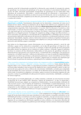 CUADERNOS
momento actual de la denominada sociedad de la información, pues extiende el concepto de contexto
de aprendizaje. Los escenarios de aprendizaje en los que se encuentra el conocimiento distribuido y al
alcance de todos, ofreciendo oportunidades insospechadas de aprendizaje son las inabarcables redes
telemáticas de acumulación, intercambio y creación permanente de información y conocimiento. A
diferencia de otras épocas el problema no está en la escasez de información, sino en su abundancia, y en
                                                                                                                  1
la necesidad de desarrollar competencias de selección, procesamiento, organización y aplicación crítica




                                                                                                                      DE EDUCACIÓN DE CANTABRIA
y creativa de la misma.

- El tercer aspecto a destacar en esta concepción holística de las competencias es la importancia de las
disposiciones o actitudes. Estrechamente relacionado con las intenciones y emociones así como con el
territorio de los valores. Destacar la importancia de las disposiciones diferencia las competencias de las
habilidades al resaltar la necesidad de que los individuos deseen proyectarse en la acción, desarrollar los
comportamientos requeridos. Entre el pensamiento y la acción, entre los discursos y las prácticas, entre
el procesador y el ejecutor humano existe un hiato complejo, una constelación de factores, conscientes




                                                                                                                  / La naturaleza de las competencias básicas y sus implicaciones pedagógicas
o no, que tienen que ver con las emociones, los deseos, los valores e intenciones del sujeto y los hábitos
adquiridos en su biografía personal. El enfoque de competencias obliga a indagar este difuso territorio y a
hacer conscientes a los aprendices y a los docentes de la complejidad ética y teleológica que se encuentra
necesariamente implicada en todo proceso de intervención, de práctica, en todo proyecto personal, social o
profesional. Necesidades, impulsos, valores e intenciones mueven la conducta y el quehacer humano pero
sin duda mediatizado por las ideas e interpretaciones subjetivas así como por el efecto de las experiencias
previas de cada individuo, grupo o comunidad.

Este énfasis en las disposiciones conecta directamente con el compromiso personal y social de cada
individuo y grupo con los valores de su comunidad y con la idea del aprendizaje a lo largo de la vida,
pues supone destacar y favorecer la convicción, la voluntad y el deseo de aprender de forma permanente
para poder afrontar las exigencias de un contexto en cambio continuo y acelerado. Supone en deﬁnitiva
reconocer la existencia de dos dimensiones indisociables en todo proceso de aprendizaje relevante: la
dimensión técnica que garantiza una actuación eﬁcaz, y la dimensión ética o teleológica, que garantiza la
orientación y el sentido consciente y reﬂexivo de toda práctica así como el sentido de responsabilidad y
compromiso con valores que orientan su vida personal, profesional y social. Coincidimos con Lynn Davis
(2006), cundo aﬁrma que el desarrollo de las actitudes y disposiciones es el desafío más importante que
han de afrontar los procesos de enseñanza y aprendizaje de los ciudadanos contemporáneos.

- Otra característica importante en el enfoque holístico de competencias reﬁere a la transferibilidad creativa,
no mecánica, de las mismas a diferentes contextos, situaciones y problemas. Como aﬁrman Rychen y
Salganik (2003) y Carr y Claxton (2002), la capacidad para transferir competencias aprendidas a diferentes
escenarios debe entenderse como un proceso de adaptación más o menos profundo o radical, es decir un
proceso de nueva aplicación activa y reﬂexiva de conocimientos, habilidades y actitudes para comprender
las peculiaridades de la nueva situación y la validez de las diferentes formas de intervención en ella. Del       15
mismo modo, la transferencia adaptativa o recreadora, supone reconocer los elementos singulares de cada
situación y evaluar las posibilidades de adecuación de nuestros conocimientos, habilidades y actitudes a
las nuevas exigencias.

Por otra parte, en un mundo globalizado y en cambio constante y acelerado, los seres humanos necesitan
el desarrollo de lo que Haskell (2001) denomina “espíritu de transferencia”, es decir la plasticidad y
ﬂexibilidad necesaria para adaptar sus competencias fundamentales a las peculiaridades cambiantes de
cada escenario social y vital. El espíritu de transferencia, la ﬂexibilidad y la plasticidad humanas, en un
escenario económico, social y cultural de cambio cada vez más acelerado e imprevisible, debe ser un
componente no sólo individual, sino social, apoyado en la convicción de que los signiﬁcados humanos
son contingentes a las condiciones históricas en las que se producen.

- En estrecha relación con las características anteriores, es conveniente destacar la reﬂexividad como
sustrato inexcusable del comportamiento competente. Si las competencias se conﬁguran en cada contexto,
surgen de las peculiares interacciones que se producen en cada contexto y no pueden confundirse con las
habilidades personales, la transferencia no sólo no puede ser automática, sino que será necesario reconocer
que en cada actuación y en cada contexto los individuos y los grupos humanos desarrollan aspectos
singulares de sus competencias difícilmente repetibles en otros contextos o en situaciones diferentes del
mismo contexto. En las competencias podemos por tanto distinguir núcleos comunes relativamente estables
 