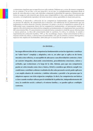 CUADERNOS


                                                                              y extensiones singulares que se especiﬁcan en cada contexto. Podemos ser y actuar de manera competente
                                                                              en un contexto y no en otro, o en una situación y no en otra. Lo verdaderamente importante desde el

1                                                                             punto de vista educativo es que cada individuo comprenda la pluralidad de aspectos o dimensiones que
                                                                              entran en juego en cada situación que afronta, para comprenderlos in situ y para adaptar la intervención,
                                                                              recrearla y no simplemente reproducir de forma mecánica rutinas aprendidas en situaciones previas.
    DE EDUCACIÓN DE CANTABRIA




                                                                              En deﬁnitiva, el desarrollo y utilización de las competencias fundamentales supone inevitablemente
                                                                              un proceso de reﬂexión, de comprensión de la situación y de redeﬁnición de las pretensiones que nos
                                                                              proponemos en dicha situación concreta. Volvemos a la postre a recalcar la importancia sustancial de la
                                                                              reﬂexividad como componente básico de las competencias fundamentales, un prerrequisito mental, un
                                                                              aspecto crítico de la estructura interna de las competencias fundamentales, el componente más característico
                                                                              del conocimiento libre. El conocimiento es revisado de forma constante en virtud de nuevas informaciones
                                                                              y nuevas prácticas. La ética del conocimiento todo lo cuestiona, lo critica, lo contrasta, lo somete a
                                                                              experimentación y falsación (Guidens, 1997, p. 46); sin embargo, mayor y mejor conocimiento no lleva a
/ La naturaleza de las competencias básicas y sus implicaciones pedagógicas




                                                                              mayores niveles de certeza, a aﬁrmaciones incuestionables, sino, por el contrario a nuevos interrogantes y
                                                                              espacios más amplios de incertidumbre, fabricados por la actuación de la especie humana.




                                                                                                                           EN SÍNTESIS …


                                                                                 los rasgos diferenciales de las competencias fundamentales serían los siguientes: constituye
                                                                                 un “saber hacer” complejo y adaptativo, esto es, un saber que se aplica no de forma
                                                                                 mecánica sino reﬂexiva, es susceptible de adecuarse a una diversidad de contextos y tiene
                                                                                 un carácter integrador, abarcando conocimientos, procedimientos emociones, valores y
                                                                                 actitudes, que evolucionan a lo largo de la vida. Además, para que una competencia
                                                                                 pueda ser seleccionada como clave o básica, DeSeCo considera que debería cumplir tres
                                                                                 condiciones: contribuir a obtener resultados de alto valor personal o social, poder aplicarse
                                                                                 a un amplio abanico de contextos y ámbitos relevantes y permitir a las personas que la
                                                                                 adquieren superar con éxito exigencias complejas. Es decir, las competencias son básicas
                                                                                 o clave cuando resultan valiosas para la totalidad de la población, independientemente del
16
                                                                                 sexo, la condición social y cultural y el entorno familiar, y se pueden aplicar a múltiples
                                                                                 contextos.
 