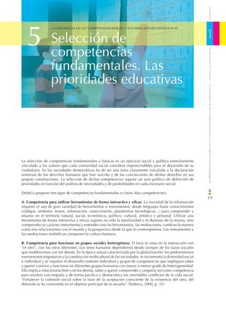 CUADERNOS
   5                                                                                                            1
                   LA NATURALEZA DE LAS “COMPETENCIAS BÁSICAS” Y SUS IMPLICACIONES PEDAGÓGICAS



                  Selección de
                  competencias




                                                                                                                    DE EDUCACIÓN DE CANTABRIA
                  fundamentales. Las
                  prioridades educativas




                                                                                                                / La naturaleza de las competencias básicas y sus implicaciones pedagógicas
La selección de competencias fundamentales o básicas es un ejercicio social y político estrechamente
vinculado a los valores que cada comunidad social considera imprescindibles para el desarrollo de su
ciudadanía. En las sociedades democráticas ha de ser una tarea claramente vinculada a la declaración
universal de los derechos humanos que han suscrito y de las concreciones de dichos derechos en sus
propias constituciones. La selección de dichas competencias supone un acto político de deﬁnición de
prioridades en función del análisis de necesidades y de posibilidades en cada escenario social.

DeSeCo propone tres tipos de competencias fundamentales o claves (Key competencies):
                                                                                                                19
A. Competencia para utilizar herramientas de forma interactiva y eﬁcaz. La sociedad de la información
requiere el uso de gran variedad de herramientas e instrumentos, desde lenguajes hasta conocimientos
(códigos, símbolos, textos, información, conocimiento, plataformas tecnológicas…) para comprender y
situarse en el territorio natural, social, económico, político, cultural, artístico y personal. Utilizar una
herramienta de forma interactiva y eﬁcaz supone no sólo la familiaridad y el dominio de la misma, sino
comprender su carácter instrumental y entender cmo las herramientas, las mediaciones, cambian la manera
como nos relacionamos con el mundo y la perspectiva desde la que lo contemplamos. Los instrumentos y
las mediaciones simbólicas componen la cultura humana.

B. Competencia para funcionar en grupos sociales heterogéneos. El foco se sitúa en la interacción con
“el otro”, con los otros diferentes. Los seres humanos dependemos desde siempre de los lazos sociales
que establecemos con los demás. En la época actual caracterizada por la globalización, los poderosísimos
movimientos migratorios y la constitución multicultural de las sociedades, se incrementa la diversidad social
e individual y se requiere el desarrollo también individual y grupal de competencias que impliquen saber
y querer convivir y funcionar en diferentes grupos humanos con mayor o menor grado de heterogeneidad.
Ello implica relacionarse bien con los demás, saber y querer comprender y cooperar así como competencia
para resolver con empatía y de forma pacíﬁca y democrática los inevitables conﬂictos de la vida social.
“Fortalecer la cohesión social sobre la base de la aceptación consciente de la existencia del otro, del
diferente se ha convertido en el objetivo principal de la escuela” (Tedesco, 2000, p. 35)
 