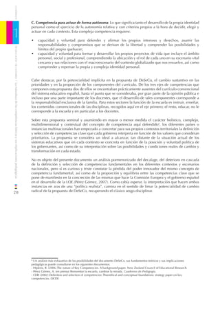 CUADERNOS


                                                                              C. Competencia para actuar de forma autónoma. Lo que signiﬁca tanto el desarrollo de la propia identidad
                                                                              personal como el ejercicio de la autonomía relativa y con criterios propios a la hora de decidir, elegir y

1                                                                             actuar en cada contexto. Esta compleja competencia requiere:

                                                                              •   capacidad y voluntad para defender y aﬁrmar los propios intereses y derechos, asumir las
                                                                                  responsabilidades y compromisos que se derivan de la libertad y comprender las posibilidades y
    DE EDUCACIÓN DE CANTABRIA




                                                                                  límites del propio quehacer;
                                                                              •   capacidad y voluntad para formar y desarrollar los propios proyectos de vida que incluye el ámbito
                                                                                  personal, social y profesional, comprendiendo la ubicación y el rol de cada uno en su escenario vital
                                                                                  cercano y sus relaciones con el macroescenario del contexto globalizado que nos envuelve, así como
                                                                                  comprender y repensar la propia y compleja identidad personal.


                                                                              Cabe destacar, por la potencialidad implícita en la propuesta de DeSeCo, el cambio sustantivo en las
/ La naturaleza de las competencias básicas y sus implicaciones pedagógicas




                                                                              prioridades y en la proporción de los componentes del currículo. De los tres ejes de competencias que
                                                                              componen esta propuesta dos de ellos se encontraban prácticamente ausentes del currículo convencional
                                                                              del sistema educativo español, hasta el punto que se consideraba, por gran parte de la opinión pública e
                                                                              incluso por una parte importante de los docentes, que el desarrollo de tales componentes corresponde a
                                                                              la responsabilidad exclusiva de la familia. Para estos sectores la función de la escuela es instruir, enseñar,
                                                                              los contenidos convencionales de las disciplinas, recogidos aquí en el eje primero; el resto, educar, no le
                                                                              corresponde a la escuela y en particular a los docentes.

                                                                              Sobre esta propuesta seminal y asumiendo en mayor o menor medida el carácter holístico, complejo,
                                                                              multidimensional y contextual del concepto de competencia aquí defendido6, los diferentes países o
                                                                              instancias multinacionales han empezado a concretar para sus propios contextos territoriales la deﬁnición
                                                                              y selección de competencias clave que cada gobierno interpreta en función de los valores que consideran
                                                                              prioritarios. La propuesta se considera un ideal a alcanzar, tan distante de la situación actual de los
                                                                              sistemas educativos que en cada contexto se concreta en función de la posición y voluntad política de
                                                                              los gobernantes, así como de su interpretación sobre las posibilidades y condiciones reales de cambio y
                                                                              transformación en cada estado.

                                                                              No es objeto del presente documento un análisis pormenorizado del decalage, del deterioro en cascada
                                                                              de la deﬁnición y selección de competencias fundamentales en los diferentes contextos y escenarios
                                                                              nacionales, pero sí es curioso y triste constatar la pérdida del poder innovador del mismo concepto de
                                                                              competencia fundamental, así como de la proporción y equilibrio entre las competencias clave que se
                                                                              pone de maniﬁesto en la concreción de las mismas que hace la Comisión Europea y el gobierno español
                                                                              en el desarrollo de la LOE.(Pérez Gómez, 2007). Como cabía esperar, la interpretación que hacen ambas
                                                                              instancias en aras de una “política realista”, camina en el sentido de limar la potencialidad de cambio
20                                                                            radical de la propuesta de DeSeCo, recuperando el clásico sesgo disciplinar.




                                                                              6
                                                                                Un análisis más exhaustivo de las posibilidades del documento DeSeCo, sus fundamentos teóricos y sus implicaciones
                                                                              pedagógicas puede consultarse en los siguientes documentos:
                                                                              - Hipkins, R. (2006) The nature of Key Competencies. A background paper. New Zealand Council of Educational Research.
                                                                              - Pérez Gómez, A. (en prensa) Reinventar la escuela, cambiar la mirada. Cuadernos de Pedagogía.
                                                                              - CERI (2002) Deﬁnition and selection of competencies: Theorétical and conceptual foundations: strategy paper on key
                                                                              competencies. OCDE
 