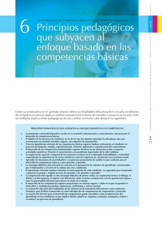 CUADERNOS
   6                                                                                                                         1
                    LA NATURALEZA DE LAS “COMPETENCIAS BÁSICAS” Y SUS IMPLICACIONES PEDAGÓGICAS



                   Principios pedagógicos
                   que subyacen al




                                                                                                                                 DE EDUCACIÓN DE CANTABRIA
                   enfoque basado en las
                   competencias básicas




                                                                                                                             / La naturaleza de las competencias básicas y sus implicaciones pedagógicas
Como ya anunciamos en el apartado anterior deﬁnir las ﬁnalidades educativas de la escuela en términos
de competencias básicas implica cambios sustantivos en la forma de entender y actuar en la escuela. Entre
las múltiples implicaciones pedagógicas de esta cambio curricular cabe destacar las siguientes:


             PRINCIPIOS PEDAGÓGICOS QUE SUBYACEN AL ENFOQUE BASADO EN LAS COMPETENCIAS

    •   La pretensión central del dispositivo escolar no es transmitir informaciones y conocimientos, sino provocar el
        desarrollo de competencias básicas.
    •   El objetivo de los procesos de enseñanza no ha de ser que los alumnos aprendan las disciplinas, sino que
        reconstruyan sus modelos mentales vulgares, sus esquemas de pensamiento.
    •   Provocar aprendizaje relevante de las competencias básicas requiere implicar activamente al estudiante en
                                                                                                                             23
        procesos de búsqueda, estudio, experimentación, reﬂexión, aplicación y comunicación del conocimiento.
    •   El desarrollo de las competencias fundamentales requiere focalizar en las situaciones reales y proponer
        actividades auténticas. Vincular el conocimiento a los problemas importantes de la vida cotidiana.
    •   La organización espacial y temporal de los contextos escolares ha de contemplar la ﬂexibilidad y creatividad
        requerida por la naturaleza de las tareas auténticas y por las exigencias de vinculación con el entorno social.
    •   Aprender en situaciones de incertidumbre y en procesos permanentes de cambio es una condición para el
        desarrollo de competencias básicas y para aprender a aprender.
    •   La estrategia didáctica más relevante se concreta en la preparación de entornos de aprendizaje caracterizados
        por el intercambio y vivencia de la cultura más viva y elaborada.
    •   El aprendizaje relevante requiere estimular la metacognición de cada estudiante, su capacidad para comprender
        y gobernar su propio y singular proceso de aprender y de aprender a aprender.
    •   La cooperación entre iguales es una estrategia didáctica de primer orden. La cooperación incluye el diálogo, el
        debate y la discrepancia, el respeto a las diferencias, saber escuchar, enriquecerse con las aportaciones ajenas y
        tener la generosidad suﬁciente para ofrecer lo mejor de sí mismo.
    •   El desarrollo de las competencias requiere proporcionar un entorno seguro y cálido en el que el aprendiz se
        sienta libre y conﬁado para probar, equivocarse, realimentar, y volver a probar.
    •   La evaluación educativa del rendimiento de los alumnos ha de entenderse básicamente como evaluación
        formativa, para facilitar el desarrollo en cada individuo de sus competencias de comprensión y actuación.
    •   La función del docente para el desarrollo de competencias puede concebirse como la tutorización del
        aprendizaje de los estudiantes, lo que implica diseñar, planiﬁcar, organizar, estimular, acompañar, evaluar y
        reconducir sus procesos de aprendizaje.
 