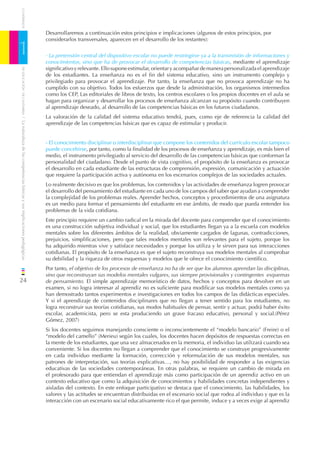 CUADERNOS


                                                                              Desarrollaremos a continuación estos principios e implicaciones (algunos de estos principios, por
                                                                              considerarlos transversales, aparecen en el desarrollo de los restantes):

1                                                                             - La pretensión central del dispositivo escolar no puede restringirse ya a la transmisión de informaciones y
                                                                              conocimientos, sino que ha de provocar el desarrollo de competencias básicas, mediante el aprendizaje
                                                                              signiﬁcativo y relevante. Ello supone estimular, orientar y acompañar de manera personalizada el aprendizaje
    DE EDUCACIÓN DE CANTABRIA




                                                                              de los estudiantes. La enseñanza no es el ﬁn del sistema educativo, sino un instrumento complejo y
                                                                              privilegiado para provocar el aprendizaje. Por tanto, la enseñanza que no provoca aprendizaje no ha
                                                                              cumplido con su objetivo. Todos los esfuerzos que desde la administración, los organismos intermedios
                                                                              como los CEP, Las editoriales de libros de texto, los centros escolares o los propios docentes en el aula se
                                                                              hagan para organizar y desarrollar los procesos de enseñanza alcanzan su propósito cuando contribuyen
                                                                              al aprendizaje deseado, al desarrollo de las competencias básicas en los futuros ciudadanos.
                                                                              La valoración de la calidad del sistema educativo tendrá, pues, como eje de referencia la calidad del
/ La naturaleza de las competencias básicas y sus implicaciones pedagógicas




                                                                              aprendizaje de las competencias básicas que es capaz de estimular y producir.


                                                                              - El conocimiento disciplinar o interdisciplinar que compone los contenidos del currículo escolar tampoco
                                                                              puede concebirse, por tanto, como la ﬁnalidad de los procesos de enseñanza y aprendizaje, es más bien el
                                                                              medio, el instrumento privilegiado al servicio del desarrollo de las competencias básicas que conforman la
                                                                              personalidad del ciudadano. Desde el punto de vista cognitivo, el propósito de la enseñanza es provocar
                                                                              el desarrollo en cada estudiante de las estructuras de comprensión, expresión, comunicación y actuación
                                                                              que requiere la participación activa y autónoma en los escenarios complejos de las sociedades actuales.
                                                                              Lo realmente decisivo es que los problemas, los contenidos y las actividades de enseñanza logren provocar
                                                                              el desarrollo del pensamiento del estudiante en cada uno de los campos del saber que ayudan a comprender
                                                                              la complejidad de los problemas reales. Aprender hechos, conceptos y procedimientos de una asignatura
                                                                              es un medio para formar el pensamiento del estudiante en ese ámbito, de modo que pueda entender los
                                                                              problemas de la vida cotidiana.
                                                                              Este principio requiere un cambio radical en la mirada del docente para comprender que el conocimiento
                                                                              es una construcción subjetiva individual y social, que los estudiantes llegan ya a la escuela con modelos
                                                                              mentales sobre los diferentes ámbitos de la realidad, obviamente cargados de lagunas, contradicciones,
                                                                              prejuicios, simpliﬁcaciones, pero que tales modelos mentales son relevantes para el sujeto, porque los
                                                                              ha adquirido mientras vive y satisface necesidades y porque los utiliza y le sirven para sus interacciones
                                                                              cotidianas. El propósito de la enseñanza es que el sujeto reconstruya sus modelos mentales al comprobar
                                                                              su debilidad y la riqueza de otros esquemas y modelos que le ofrece el conocimiento cientíﬁco.
                                                                              Por tanto, el objetivo de los procesos de enseñanza no ha de ser que los alumnos aprendan las disciplinas,
                                                                              sino que reconstruyan sus modelos mentales vulgares, sus siempre provisionales y contingentes esquemas
24                                                                            de pensamiento. El simple aprendizaje memorístico de datos, hechos y conceptos para devolver en un
                                                                              examen, si no logra interesar al aprendiz no es suﬁciente para modiﬁcar sus modelos mentales como ya
                                                                              han demostrado tantos experimentos e investigaciones en todos los campos de las didácticas especiales.
                                                                              Y si el aprendizaje de contenidos disciplinares que no llegan a tener sentido para los estudiantes, no
                                                                              logra reconstruir sus teorías cotidianas, sus modos habituales de pensar, sentir y actuar, podrá haber éxito
                                                                              escolar, academicista, pero se esta produciendo un grave fracaso educativo, personal y social.(Pérez
                                                                              Gómez, 2007)
                                                                              Si los docentes seguimos manejando consciente o inconscientemente el “modelo bancario” (Freire) o el
                                                                              “modelo del camello” (Merieu) según los cuales, los docentes hacen depósitos de respuestas correctas en
                                                                              la mente de los estudiantes, que una vez almacenados en la memoria, el individuo las utilizará cuando sea
                                                                              conveniente. Si los docentes no llegan a comprender que el conocimiento se construye progresivamente
                                                                              en cada individuo mediante la formación, corrección y reformulación de sus modelos mentales, sus
                                                                              patrones de interpretación, sus teorías explicativas…, no hay posibilidad de responder a las exigencias
                                                                              educativas de las sociedades contemporáneas. En otras palabras, se requiere un cambio de mirada en
                                                                              el profesorado para que entiendan el aprendizaje más como participación de un aprendiz activo en un
                                                                              contexto educativo que como la adquisición de conocimientos y habilidades concretas independientes y
                                                                              aisladas del contexto. En este enfoque participativo se destaca que el conocimiento, las habilidades, los
                                                                              valores y las actitudes se encuentran distribuidas en el escenario social que rodea al individuo y que es la
                                                                              interacción con un escenario social educativamente rico el que permite, induce y a veces exige al aprendiz
 