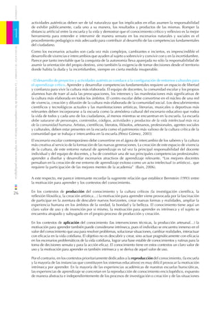 CUADERNOS


                                                                              actividades auténticas deben ser de tal naturaleza que los implicados en ellas asumen la responsabilidad
                                                                              de exhibir públicamente, cada uno a su manera, los resultados y productos de las mismas. Romper la

1                                                                             distancia artiﬁcial entre la escuela y la vida y demostrar que el conocimiento crítico y reﬂexivo es la mejor
                                                                              herramienta para entender e intervenir de manera sensata en los escenarios naturales y sociales es el
                                                                              procedimiento pedagógico más adecuado para contribuir al desarrollo de las competencias fundamentales
                                                                              del ciudadano.
    DE EDUCACIÓN DE CANTABRIA




                                                                              Como los escenarios actuales son cada vez más complejos, cambiantes e inciertos, es imprescindible el
                                                                              desarrollo de vivencias e intercambios que ayuden al sujeto a sobrevivir y convivir con y en la incertidumbre.
                                                                              Parece por tanto inevitable que la conquista de la autonomía lleva aparejada no sólo la responsabilidad de
                                                                              asumir la orientación del propio destino, sino también la exigencia de tomar decisiones desde el territorio
                                                                              donde habita la duda y la incertidumbre, siempre en cierta medida insuperable.


                                                                              - El desarrollo de proyectos y actividades auténticas conduce a la conﬁguración de entornos culturales para
/ La naturaleza de las competencias básicas y sus implicaciones pedagógicas




                                                                              el aprendizaje crítico. Aprender y desarrollar competencias fundamentales requiere un espacio de libertad
                                                                              y conﬁanza para vivir la cultura más elaborada. El equipo de docentes, la comunidad escolar y los propios
                                                                              alumnos han de traer al aula las preocupaciones, los intereses y las manifestaciones más signiﬁcativas de
                                                                              la cultura más elaborada en todos los ámbitos. El centro escolar debe convertirse en el núcleo de una red
                                                                              de vivencia, creación y difusión de la cultura más elaborada de la comunidad social. Los descubrimientos
                                                                              cientíﬁcos y tecnológicos actuales y las manifestaciones artísticas, literarias, musicales o deportivas más
                                                                              relevantes deben incorporarse a la escuela como la atmósfera cultural del escenario educativo que rodea
                                                                              la vida de todos y cada uno de los ciudadanos, al menos mientras se encuentran en la escuela. La escuela
                                                                              debe saturarse de personajes, contenidos, códigos, actividades y productos de la vida intelectual más rica
                                                                              de la comunidad humana. Artistas, cientíﬁcos, literatos, ﬁlósofos, artesanos, profesionales, agentes sociales
                                                                              y culturales, deben estar presentes en la escuela como el patrimonio más valioso de la cultura crítica de la
                                                                              comunidad que se trabaja e intercambia en la escuela.(Pérez Gómez, 2003)
                                                                              El escenario escolar contemporáneo debe convertirse en el ágora de intercambio de los saberes y la cultura
                                                                              más creativa al servicio de la formación de las nuevas generaciones. La creación de este espacio de vivencia
                                                                              de la cultura, de este entorno natural de aprendizaje es tal vez la principal responsabilidad del docente
                                                                              individual y del equipo de docentes, y ha de constituir una de sus principales competencias profesionales:
                                                                              aprender a diseñar y desarrollar escenarios atractivos de aprendizaje relevante. “Los mejores docentes
                                                                              pensaban en la creación de ese entorno de aprendizaje exitoso como un acto intelectual (o artístico).. que
                                                                              requiere la participación de las mejores mentes de la academia” (Bain, 2006).


                                                                              A este respecto, me parece interesante recordar la sugerente relación que establece Bernstein (1993) entre
                                                                              la motivación para aprender y los contextos del conocimiento.

26                                                                            En los contextos de producción del conocimiento y la cultura críticos (la investigación cientíﬁca, la
                                                                              reﬂexión ﬁlosóﬁca, la creación artística…) la motivación para aprender viene provocada por la fascinación
                                                                              de participar en la aventura de descubrir nuevos horizontes, crear nuevas formas y realidades, ampliar la
                                                                              experiencia humana en los ámbitos de la verdad, la bondad y la belleza. El conocimiento tiene aquí un
                                                                              claro valor de uso y de invención por si mismo, la motivación para aprender es intrínseca y el sujeto se
                                                                              encuentra atrapado y subyugado en el propio proceso de producción y creación.

                                                                              En los contextos de aplicación del conocimiento (las intervenciones técnicas, la producción artesanal…) la
                                                                              motivación para aprender también puede considerarse intrínseca, pues el individuo se encuentra inmerso en el
                                                                              valor del conocimiento que usa para resolver problemas, solucionar situaciones, cambiar realidades, interactuar
                                                                              con eﬁcacia en la vida cotidiana. El objetivo no es descubrir y crear, sino actuar pragmáticamente con eﬁcacia
                                                                              en los escenarios problemáticos de la vida cotidiana, lograr una base estable de conocimientos y rutinas para la
                                                                              toma de decisiones sensata y para la acción eﬁcaz. El conocimiento tiene en estos contextos un claro valor de
                                                                              uso y la motivación para aprender es también intrínseca y se deriva de aquel valor de uso.

                                                                              Por el contrario, en los contextos prioritariamente dedicados a la reproducción del conocimiento, (la escuela
                                                                              y la mayoría de las instancias que constituyen los sistemas educativos) es muy difícil provocar la motivación
                                                                              intrínseca por aprender. En la mayoría de las experiencias académicas de nuestras escuelas burocráticas,
                                                                              las experiencias de aprendizaje se concretan en la reproducción de conocimiento enciclopédico, expuesto
                                                                              de manera abstracta e independientemente de los procesos de investigación o creación y de las situaciones
 