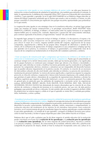 CUADERNOS


                                                                              - La cooperación entre iguales es una estrategia didáctica de primer orden no sólo para favorecer la
                                                                              motivación y evitar el sentimiento de soledad en el aprendizaje, sino también para estimular el contraste, la

1                                                                             duda, la argumentación, la deliberación compartida (Elliot,1997) claves en el desarrollo del conocimiento
                                                                              cientíﬁco, y para aprender a aprender. Ya en el siglo XVII COMENIO en su Didáctica Magna describe un
                                                                              sistema de trabajo cooperativo señalando que el alumno que enseña a otro se enseña a sí mismo, no sólo
                                                                              porque consolida el conocimiento por repetición sino porque encuentra oportunidades para profundizar
    DE EDUCACIÓN DE CANTABRIA




                                                                              en lo que enseña.

                                                                              La cooperación entre iguales es una estrategia clave en la enseñanza educativa, en primer lugar porque
                                                                              como nos enseñan las teorías constructivistas y la psicología sociocultural, desde VIGOTSKY hasta
                                                                              WERSTCH y GERGEN, el diálogo, el debate y el intercambio entre los sujetos humanos es un requisito
                                                                              imprescindible para la construcción, contraste, depuración y proyección del conocimiento individual,
                                                                              para construir superando el localismo y el egocentrismo “natural” de cada individuo.
/ La naturaleza de las competencias básicas y sus implicaciones pedagógicas




                                                                              En segundo lugar, porque la cooperación incluye el diálogo, el debate y la discrepancia, el respeto a las
                                                                              diferencias, saber escuchar, enriquecerse con las aportaciones ajenas y tener la generosidad suﬁciente
                                                                              para ofrecer lo mejor de sí mismo, requiere también sentido del conjunto, organización de las tareas
                                                                              compartidas, argumentación y defensa de las propias ideas, búsqueda de alternativas y sentido de la
                                                                              síntesis, de la conﬂuencia de aportaciones. El trabajo cooperativo es una competencia compleja que hay
                                                                              que aprender con la práctica, la constancia, el trabajo y la generosidad y un componente clave de la
                                                                              mayoría de las competencias fundamentales en el desarrollo del ciudadano autónomo y solidario.


                                                                              - Crear un espacio de comunicación ágil y comprensivo que favorezca la conﬁanza y el interés por la
                                                                              interacción es fundamental para el buen desarrollo de las competencias. Puesto que el conocimiento se
                                                                              construye siempre en la red de interacciones sociales, dado que las teorías personales y los signiﬁcados
                                                                              de los grupos humanos se construyen para conseguir metas que afectan a los deseos y necesidades y
                                                                              puesto que cada individuo se resiste a modiﬁcar las teorías personales que ha construido en su biografía
                                                                              personal, los componentes afectivos, emotivos y valorativos son tan inseparables del desarrollo humano
                                                                              que no pueden obviarse impunemente en la práctica escolar. Al contrario, la creación de un escenario
                                                                              de intercambios culturales de alto nivel donde cada individuo se enfrenta a su proceso de crecimiento y
                                                                              transformación personal mediante la vivencia de nuevos signiﬁcados y experiencias requiere la conquista
                                                                              previa de un clima de conﬁanza, cooperación e interacciones humanas respetuosas y de cuidado afectivo
                                                                              que permitan al sujeto abrirse y desnudarse de su esqueleto de representaciones obsoletas y afrontar los
                                                                              conﬂictos cognitivos que requiere su desarrollo intelectual y social y su autonomía personal. Para todos
                                                                              en general pero en particular para los ambientes de marginación y exclusión social, las experiencias
                                                                              exitosas (MONTESORI, FREINET, MILANI, PLAN DALTON, PLAN WINETKA, WILT, NEIL, ESCUELAS
                                                                              ACELERADAS, ESCUELA NUEVA) han demostrado de manera abrumadora que la creación de un clima
28                                                                            afectivo de conﬁanza y relajación de tensiones es la condición previa, sine qua non, de toda práctica
                                                                              pedagógica que pretende ser eﬁcaz y relevante. En este sentido cabe recordar la sugerencia de Bain (2006)
                                                                              de proporcionar un entorno seguro y cálido en el que el aprendiz se sienta libre y conﬁado para probar,
                                                                              fallar, realimentar, y volver a probar.


                                                                              - Considerar la evaluación como ocasión para conocer la calidad de los procesos de enseñanza-aprendizaje
                                                                              y oportunidad para su reformulación y mejora. Ampliar el concepto de evaluación del rendimiento para que
                                                                              abarque los diferentes componentes de las competencias personales, profesionales y sociales que se propone
                                                                              desarrollar la escuela: conocimientos, habilidades, actitudes, valores, emociones y comportamientos. La
                                                                              evaluación educativa del rendimiento de los alumnos ha de entenderse básicamente como evaluación
                                                                              formativa, en el convencimiento de que los estudiantes logran los mejores aprendizajes cuando entienden
                                                                              lo que están aprendiendo, y el sentido de lo que aprenden, consiguen el feedback necesario para valorar
                                                                              cómo lo están haciendo y reciben el apoyo requerido para saber cómo deben hacerlo en el futuro.

                                                                              Podemos decir que el salto cualitativo que ha de darse respecto al sentido educativo de la evaluación
                                                                              puede concretarse en el paso de la evaluación de los aprendizajes a la evaluación para los aprendizajes
                                                                              y a la evaluación como aprendizaje. De un mero requisito de control burocrático, mecánico y externo
                                                                              a un proceso complejo, cualitativo, de conocimiento de la realidad, reﬂexión sobre ella y planiﬁcación
                                                                              compartida de proyectos de mejora, donde al ﬁnal la evaluación incorporada como una cultura en la
 