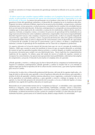 CUADERNOS
escuela se convierte en el mejor instrumento de aprendizaje mediante la reﬂexión en la acción y sobre la
acción.


- El último aspecto que considero imprescindible considerar con el propósito de provocar el cambio de
mirada, es precisamente la formación del agente más directamente implicado y responsable en la vida
                                                                                                                   1
de la escuela: el docente. La interacción permanente con el profesor como tutor es la clave de arco para




                                                                                                                       DE EDUCACIÓN DE CANTABRIA
garantizar el éxito del aprendizaje autónomo y el desarrollo de competencias en la enseñanza educativa.
Proponer iniciativas, estimular el debate, organizar las secuencias de actividades, corregir errores, contrastar
interpretaciones, revisar proyectos y evaluar procesos y resultados han de constituir las actividades básicas
de la acción tutorial de todo docente. Al docente contemporáneo le corresponde una tarea profesional más
compleja que la mera explicación de contenidos y evaluación de rendimientos, deberá diseñar, planiﬁcar,
organizar, estimular, acompañar, evaluar y reconducir los procesos de aprendizaje de los estudiantes en su
larga trayectoria de formación como ciudadanos autónomos y responsables. Estas nuevas responsabilidades




                                                                                                                   / La naturaleza de las competencias básicas y sus implicaciones pedagógicas
docentes requieren nuevas y más complejas competencias profesionales, es decir un conjunto integrado de
conocimientos, capacidades, actitudes y valores. Los procesos de formación, selección y perfeccionamiento
del profesorado deben abarcar tanto la adquisición de conocimientos como el desarrollo de capacidades
y la formación de actitudes. El amor por el conocimiento y por la cultura y el deseo y compromiso de
estimular y orientar el aprendizaje de los estudiantes son las claves de su competencia profesional.
Un aspecto relevante en la función tutorial del docente tiene que ver con el concepto de modelización
(Tedesco, 2000) que consiste en poner de maniﬁesto la forma en que un experto desarrolla su actividad,
de manera tal que los aprendices puedan observar primero y construir después un modelo conceptual de
los procesos necesarios para cumplir con una determinada tarea. Hacer explícitos los comportamientos
implícitos de los expertos. En síntesis, pasar del estado de novicio al estado de expertos, consiste en
incorporar los conocimientos y las operaciones que permiten tener posibilidades y alternativas más amplias
de comprensión y actuación. El docente ha de enseñar el complejo oﬁcio de aprender.


¿Dónde aprender a enseñar y a trabajar para facilitar el desarrollo de las competencias fundamentales que
requiere el ciudadano contemporáneo? ¿Dónde aprender a cambiar la mirada? Este es a mi entender el
agujero negro que facilita la reproducción de la cultura escolar convencional, y por tanto el primer eslabón
para iniciar el cambio.

La formación, la selección y el desarrollo profesional del docente y del resto de los agentes implicados, a lo
largo de toda su vida escolar, para aprender a mirar el quehacer educativo de otra manera, para aprender a
enseñar el oﬁcio de aprender, a diseñar entornos educativos ricos y sugerentes, a estimular la implicación
de los aprendices en actividades auténticas, y para aprender a convivir y trabajar en equipo, es, en mi
opinión, la clave de todo proyecto de reinvención de la escuela y a la vez, el talón de Aquiles y la tarea
pendiente mas urgente de la política educativa en nuestro país.
                                                                                                                   29
Bienvenido sea el controvertido termino de las “competencias básicas”, si entendidas como capacidades
holísticas e integrales, como conjuntos de conocimientos, habilidades, actitudes, valores y emociones,
que permiten a todos los individuos comprender y actuar de manera eﬁcaz y autónoma, remueven nuestro
acomodado y academicista territorio escolar y ponen en cuestión el sentido y el valor educativo de lo que
realmente hacemos y provocamos en el sistema escolar, desde la etapa infantil a la universidad.
 