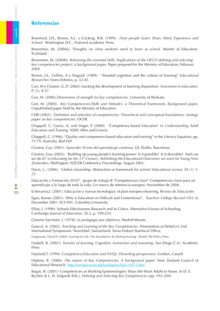 CUADERNOS



                                                                              Referencias

1                                                                             Bransford, J.D., Brown, A.L. y Cocking, R.R. (1999): How people Learn: Brain, Mind, Experience and
                                                                              School. Washington D.C., National academic Press.
    DE EDUCACIÓN DE CANTABRIA




                                                                              Brewerton, M, (2004a): Thoughts on what students need to learn at school. Miniter of Education.
                                                                              N.Zeland.
                                                                              Brewerton, M. (2004b). Reframing the essential skills: Implications of the OECD deﬁning and selecting
                                                                              key competencies project: a background paper. Paper prepared for the Ministry of Education, February
                                                                              2004.
                                                                              Brown, J.S., Collins, A y Duguid, (1989): “Situated cognition and the culture of learning” Educational
                                                                              Researcher. Enero-Febrero, p. 32-42.
/ La naturaleza de las competencias básicas y sus implicaciones pedagógicas




                                                                              Carr, M y Claxton, G.,P. (2002): tracking the development of learning disposition. Assesment in education.
                                                                              P, (1), 9-37
                                                                              Carr, M. (2006) Dimensions of strength for key competencies. University of Waikato
                                                                              Carr, M. (2004): Key Competencies/Skills and Attitudes: a Theoretical Framework: Background paper,
                                                                              Unpublished paper held by the Ministry of Education.
                                                                              CERI (2002): Deﬁnition and selection of competencies: Theorétical and conceptual foundations: strategy
                                                                              paper on key competencies. OCDE
                                                                              Chappell, C; Gonzi, A; and Hager, P (2000): ‘Competency-based Education’ in Understanding Adult
                                                                              Education and Training. NSW: Allen and Unwin.
                                                                              Chappell, C, (1996): “Quality and competence based education and training” in the Literacy Equation, pp.
                                                                              71-79. Australia, Red Hill
                                                                              Claxton, Guy (2001): Aprender. El reto del aprendizaje continuo. Ed. Paidós. Barcelona.
                                                                              Claxton, Guy (2003): ‘Building up young people’s learning power: Is it possible? Is it desirable? And can
                                                                              we do it?’ in Educating for the 21st Century: Rethinking the Educational Outcomes we want for Young New
                                                                              Zealanders. Wellington: NZCER Conference Proceedings, August 2003.
                                                                              Davis, L., (2006): Global citizenship: Abstraction or framework for action? Educational review, 58 (1) 5-
                                                                              25
                                                                              Educación y Formación 2010” : grupo de trabajo B “Competencias clave” Competencias clave para un
                                                                              aprendizaje a lo largo de toda la vida. Un marco de referencia europeo. Noviembre de 2004.

30                                                                            Echevarría,J. (2001): Educación y nuevas tecnologías: el plan europeo elearning. Revista de Educación.
                                                                              Egan, Kieran (2001): ‘Why is Education so Difﬁcult and Contentious?’. Teachers College Record (103: 6)
                                                                              December 2001: 923-941, Columbia University.
                                                                              Elliot, J. (1996): Schools Effectiveness Research and its Critics: Alternative Visions of Schooling.
                                                                              Cambridge Journal of Education. 26,2, p. 199-224.
                                                                              Gimeno Sacristán, J. (1978): La pedagogía por objetivos, Madrid Morata
                                                                              Gonczi, A. (2002): Teaching and Learning of the Key Competencies. Presentation at DeSeCo’s 2nd
                                                                              International Symposium. Neuchâtel, Switzerland: Swiss Federal Statistical Ofﬁce.
                                                                              Hargreaves, David H (2004): Learning for Life: The foundations for lifelong learning. Bristol: The Policy Press.

                                                                              Haskell, R. (2001): Transfer of learning. Cognition, instruction and reasoning. San Diego C.A.: Academic
                                                                              Press
                                                                              Hayland,T. (1994): Competence,Education and NVQs: Dissenting perspectives. London, Cassell.
                                                                              Hipkins, R. (2006): The nature of Key Competencies. A background paper. New Zealand Council of
                                                                              Educational Research. http://europa.eu/scadplus/leg/es/cha/c11071.htm
                                                                              Kegan, R. (2001): Competencies as Working Epistemologies: Ways We Want Adults to Know. In D. S.
                                                                              Rychen & L. H. Salganik (Eds.), Deﬁning and Selecting Key Competencies (pp. 192–204).
 
