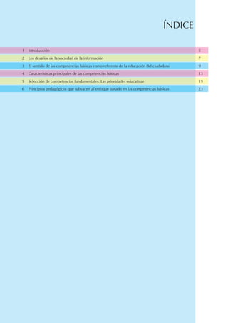ÍNDICE

1   Introducción                                                                            5

2   Los desafíos de la sociedad de la información                                           7

3   El sentido de las competencias básicas como referente de la educación del ciudadano     9

4   Características principales de las competencias básicas                                 13

5   Selección de competencias fundamentales. Las prioridades educativas                     19

6   Principios pedagógicos que subyacen al enfoque basado en las competencias básicas       23
 