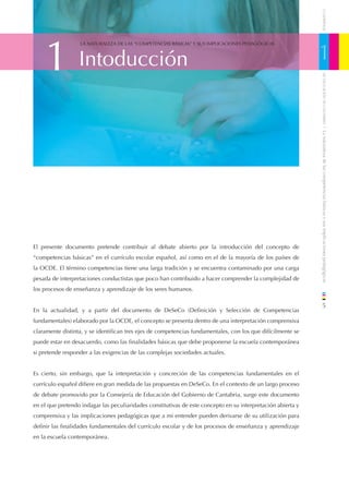 CUADERNOS
    1                                                                                                         1
                  LA NATURALEZA DE LAS “COMPETENCIAS BÁSICAS” Y SUS IMPLICACIONES PEDAGÓGICAS



                  Intoducción




                                                                                                                  DE EDUCACIÓN DE CANTABRIA
                                                                                                              / La naturaleza de las competencias básicas y sus implicaciones pedagógicas
El presente documento pretende contribuir al debate abierto por la introducción del concepto de
“competencias básicas” en el currículo escolar español, así como en el de la mayoría de los países de
la OCDE. El término competencias tiene una larga tradición y se encuentra contaminado por una carga
pesada de interpretaciones conductistas que poco han contribuido a hacer comprender la complejidad de
los procesos de enseñanza y aprendizaje de los seres humanos.

                                                                                                                  5
En la actualidad, y a partir del documento de DeSeCo (Deﬁnición y Selección de Competencias
fundamentales) elaborado por la OCDE, el concepto se presenta dentro de una interpretación comprensiva
claramente distinta, y se identiﬁcan tres ejes de competencias fundamentales, con los que difícilmente se
puede estar en desacuerdo, como las ﬁnalidades básicas que debe proponerse la escuela contemporánea
si pretende responder a las exigencias de las complejas sociedades actuales.


Es cierto, sin embargo, que la interpretación y concreción de las competencias fundamentales en el
currículo español diﬁere en gran medida de las propuestas en DeSeCo. En el contexto de un largo proceso
de debate promovido por la Consejería de Educación del Gobierno de Cantabria, surge este documento
en el que pretendo indagar las peculiaridades constitutivas de este concepto en su interpretación abierta y
comprensiva y las implicaciones pedagógicas que a mi entender pueden derivarse de su utilización para
deﬁnir las ﬁnalidades fundamentales del currículo escolar y de los procesos de enseñanza y aprendizaje
en la escuela contemporánea.
 