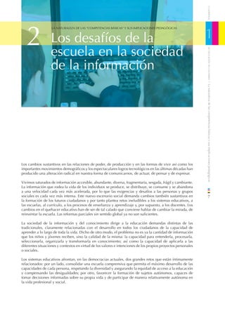 CUADERNOS
   2                                                                                                            1
                   LA NATURALEZA DE LAS “COMPETENCIAS BÁSICAS” Y SUS IMPLICACIONES PEDAGÓGICAS



                  Los desafíos de la
                  escuela en la sociedad




                                                                                                                    DE EDUCACIÓN DE CANTABRIA
                  de la información




                                                                                                                / La naturaleza de las competencias básicas y sus implicaciones pedagógicas
Los cambios sustantivos en las relaciones de poder, de producción y en las formas de vivir así como los
importantes movimientos demográﬁcos y los espectaculares logros tecnológicos en las últimas décadas han
producido una alteración radical en nuestra forma de comunicarnos, de actuar, de pensar y de expresar.

Vivimos saturados de información accesible, abundante, diversa, fragmentaria, sesgada, frágil y cambiante.
La información que rodea la vida de los individuos se produce, se distribuye, se consume y se abandona
a una velocidad cada vez más acelerada, por lo que las exigencias y desafíos a las personas y grupos
sociales es cada vez más intensa. Este nuevo escenario social demanda cambios también sustantivos en                7
la formación de los futuros ciudadanos y por tanto plantea retos ineludibles a los sistemas educativos, a
las escuelas, al currículo, a los procesos de enseñanza y aprendizaje y, por supuesto, a los docentes. Los
cambios en el quehacer educativo han de ser de tal calado que conviene hablar de cambiar la mirada, de
reinventar la escuela. Las reformas parciales sin sentido global ya no son suﬁcientes.

La sociedad de la información y del conocimiento dirige a la educación demandas distintas de las
tradicionales, claramente relacionadas con el desarrollo en todos los ciudadanos de la capacidad de
aprender a lo largo de toda la vida. Dicho de otro modo, el problema no es ya la cantidad de información
que los niños y jóvenes reciben, sino la calidad de la misma: la capacidad para entenderla, procesarla,
seleccionarla, organizarla y transformarla en conocimiento; así como la capacidad de aplicarla a las
diferentes situaciones y contextos en virtud de los valores e intenciones de los propios proyectos personales
o sociales.

Los sistemas educativos afrontan, en las democracias actuales, dos grandes retos que están íntimamente
relacionados: por un lado, consolidar una escuela comprensiva que permita el máximo desarrollo de las
capacidades de cada persona, respetando la diversidad y asegurando la equidad de acceso a la educación
y compensando las desigualdades; por otro, favorecer la formación de sujetos autónomos, capaces de
tomar decisiones informadas sobre su propia vida y de participar de manera relativamente autónoma en
la vida profesional y social.
 