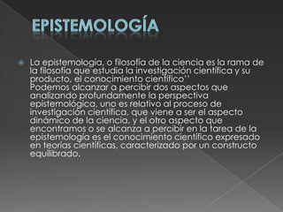 EpistemologíaLa epistemología, o filosofía de la ciencia es la rama de la filosofía que estudia la investigación científica y su producto, el conocimiento científico’’Podemos alcanzar a percibir dos aspectos que analizando profundamente la perspectiva epistemológica, uno es relativo al proceso de investigación científica, que viene a ser el aspecto dinámico de la ciencia, y el otro aspecto que encontramos o se alcanza a percibir en la tarea de la epistemología es el conocimiento científico expresado en teorías científicas, caracterizado por un constructo equilibrado.